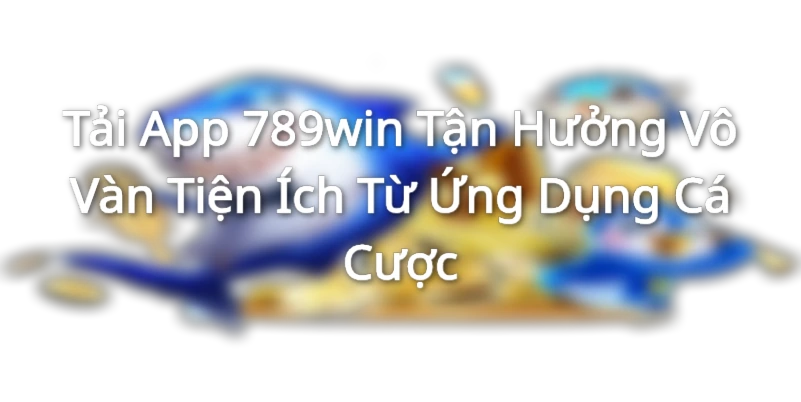 Tải App 789win - Tận Hưởng Vô Vàn Tiện Ích Từ Ứng Dụng Cá Cược