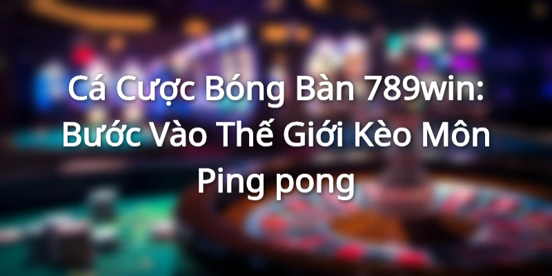 Cá Cược Bóng Bàn 789win: Bước Vào Thế Giới Kèo Môn Ping-pong